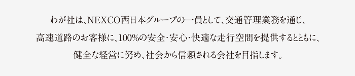 わが社は、NEXCO西日本グループの一員として、交通管理業務を通じ、高速道路のお客様に、100％の安全・安心・快適な走行空間を提供するとともに、健全な経営に努め、社会から信頼される会社を目指します。 